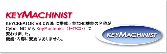 KEYCREATOR V8.0 以降に搭載可能なNC機能の名称が Cyber NC から KeyMachinist(キーマシニスト) に変わりました。機能・内容に変更はありません。