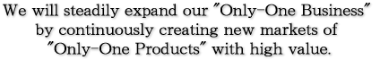 We will steadily expand our "Only-One Business" by continuously creating new markets of "Only-One Products" with high value.